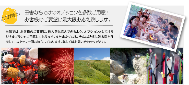 ここが違う!田舎ならではのオプションを多数ご用意!お客様のご要望に最大限お応え致します。当館ではお客様のご要望に、最大限お応えできるよう、オプションとしてオリジナルプランをご用意しております。また来たくなる、そんな記憶に残る宿を目指して、スタッフ一同お待ちしております。詳しくはお問い合わせください。